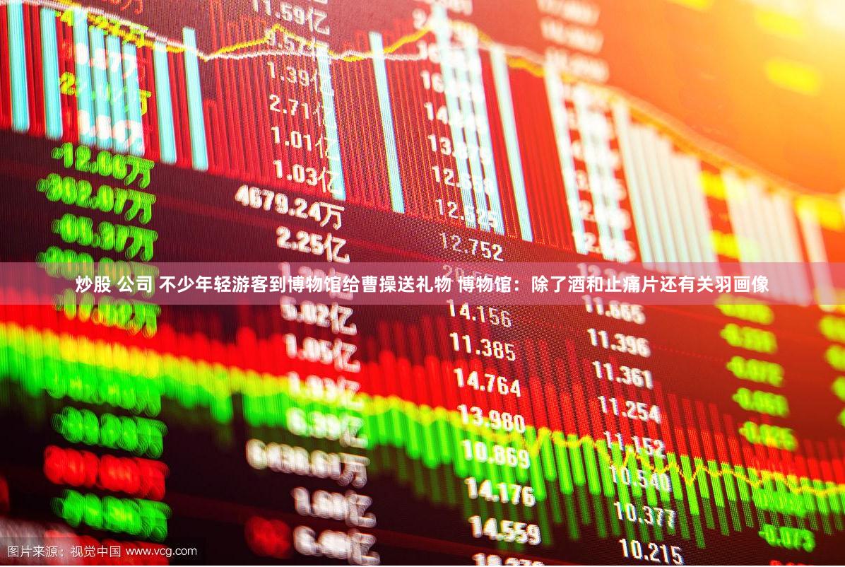 炒股 公司 不少年轻游客到博物馆给曹操送礼物 博物馆：除了酒和止痛片还有关羽画像