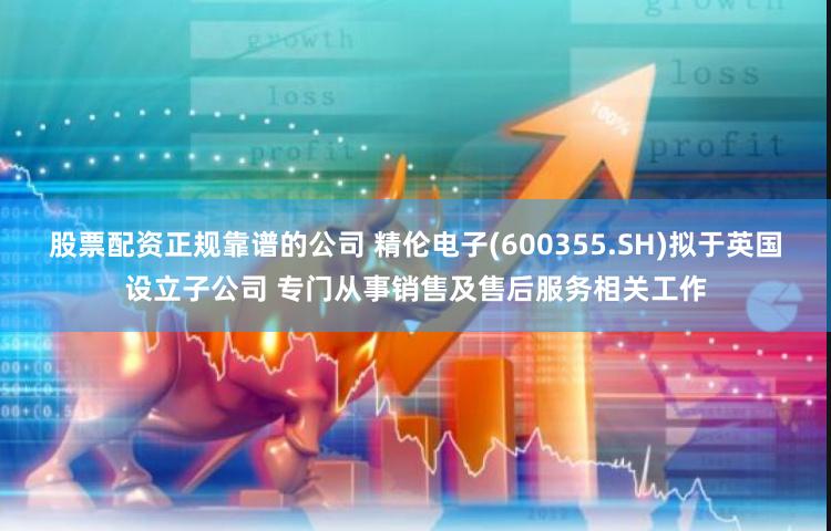 股票配资正规靠谱的公司 精伦电子(600355.SH)拟于英国设立子公司 专门从事销售及售后服务相关工作