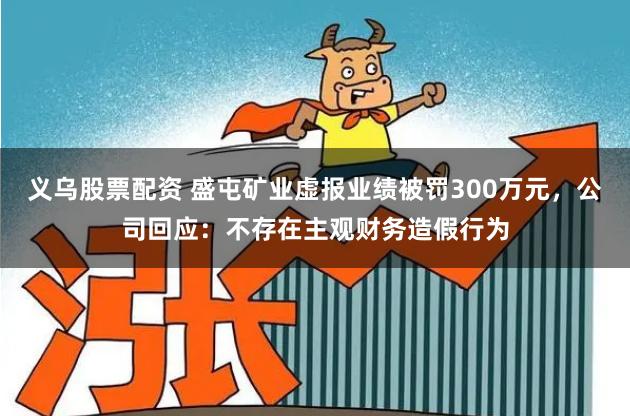 义乌股票配资 盛屯矿业虚报业绩被罚300万元，公司回应：不存在主观财务造假行为