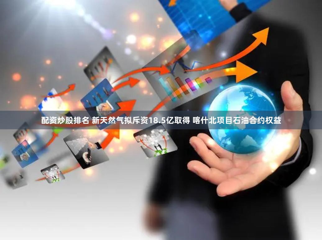 配资炒股排名 新天然气拟斥资18.5亿取得 喀什北项目石油合约权益