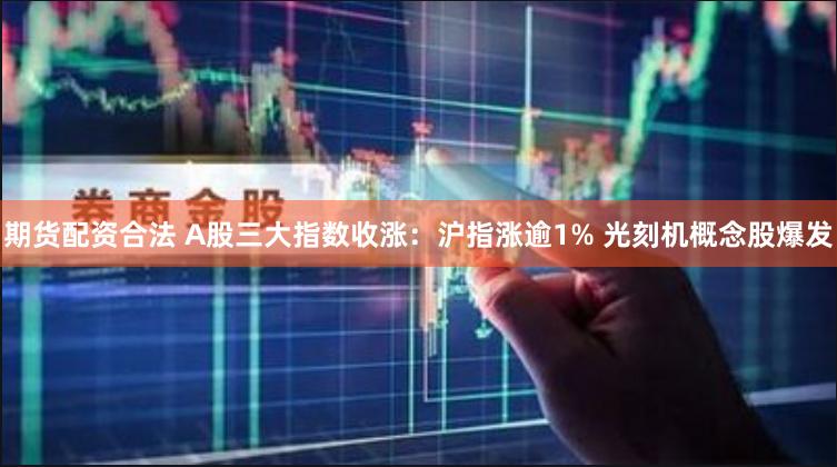 期货配资合法 A股三大指数收涨：沪指涨逾1% 光刻机概念股爆发