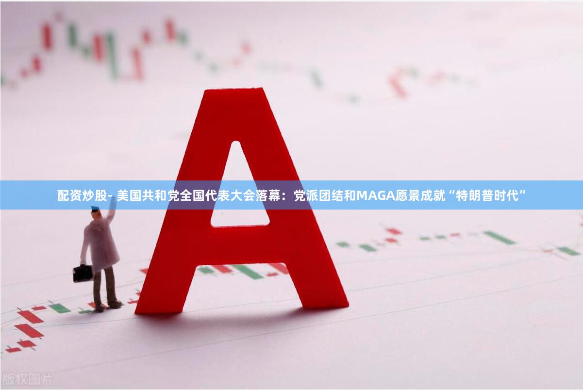 配资炒股- 美国共和党全国代表大会落幕：党派团结和MAGA愿景成就“特朗普时代”