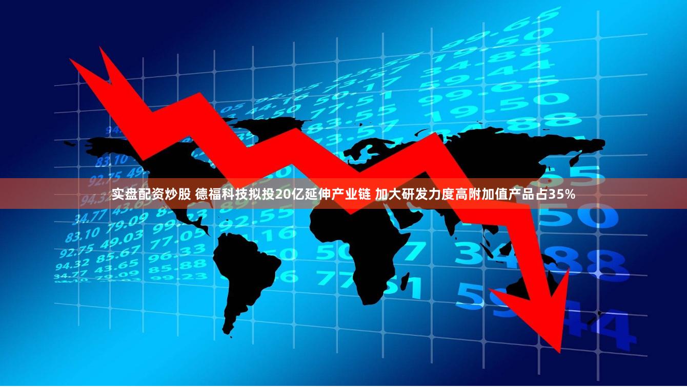 实盘配资炒股 德福科技拟投20亿延伸产业链 加大研发力度高附加值产品占35%