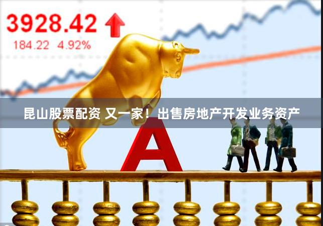 昆山股票配资 又一家！出售房地产开发业务资产