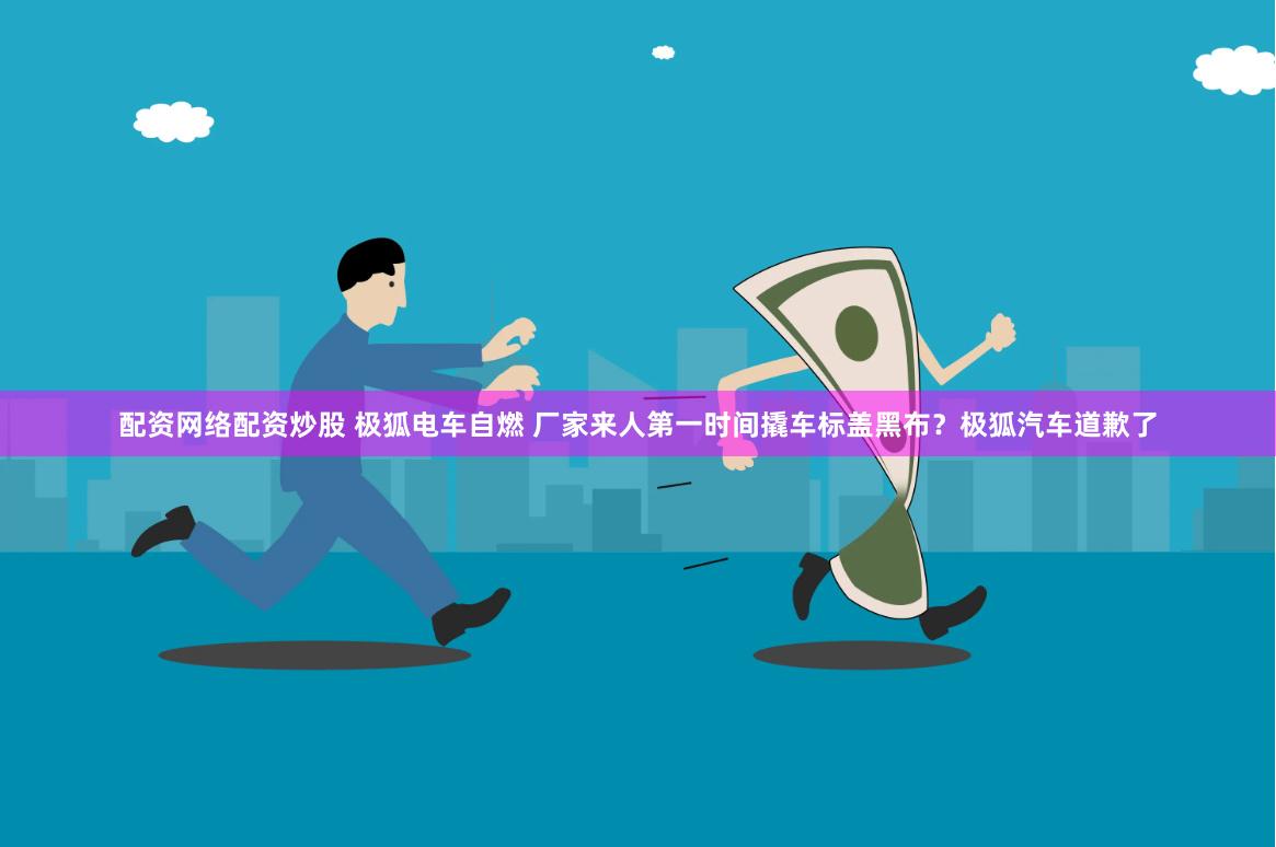 配资网络配资炒股 极狐电车自燃 厂家来人第一时间撬车标盖黑布？极狐汽车道歉了