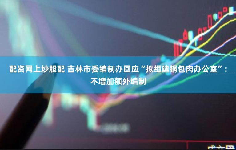 配资网上炒股配 吉林市委编制办回应“拟组建锅包肉办公室”：不增加额外编制