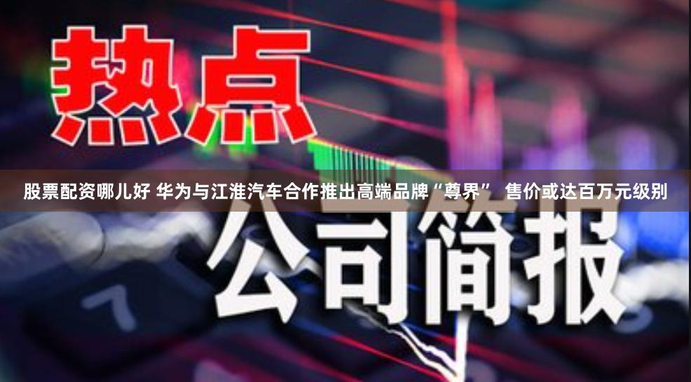 股票配资哪儿好 华为与江淮汽车合作推出高端品牌“尊界”  售价或达百万元级别