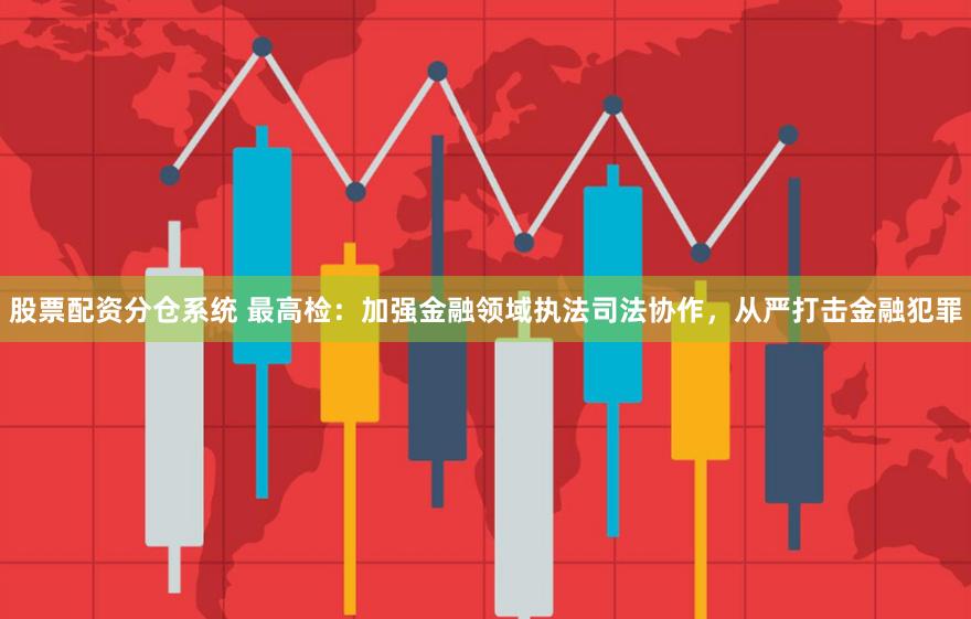 股票配资分仓系统 最高检：加强金融领域执法司法协作，从严打击金融犯罪