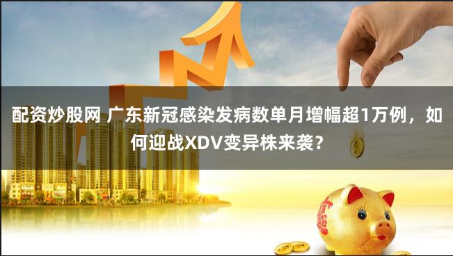 配资炒股网 广东新冠感染发病数单月增幅超1万例，如何迎战XDV变异株来袭？