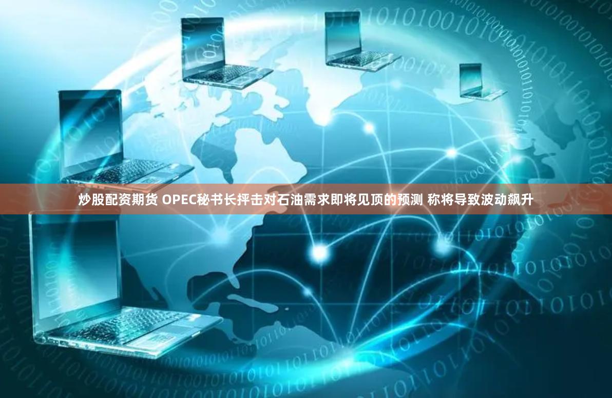 炒股配资期货 OPEC秘书长抨击对石油需求即将见顶的预测 称将导致波动飙升