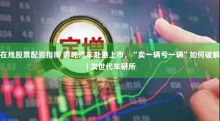 在线股票配资指南 哪吒汽车赴港上市，“卖一辆亏一辆”如何破解 | 次世代车研所