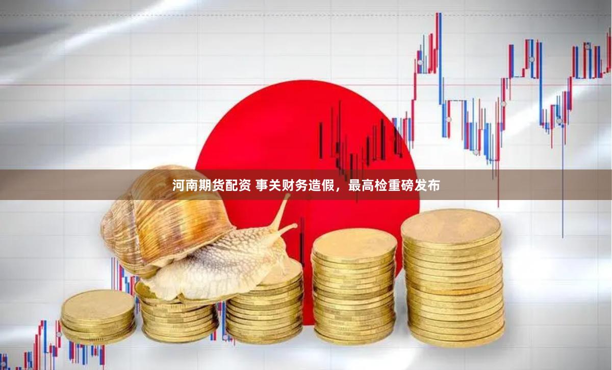河南期货配资 事关财务造假，最高检重磅发布