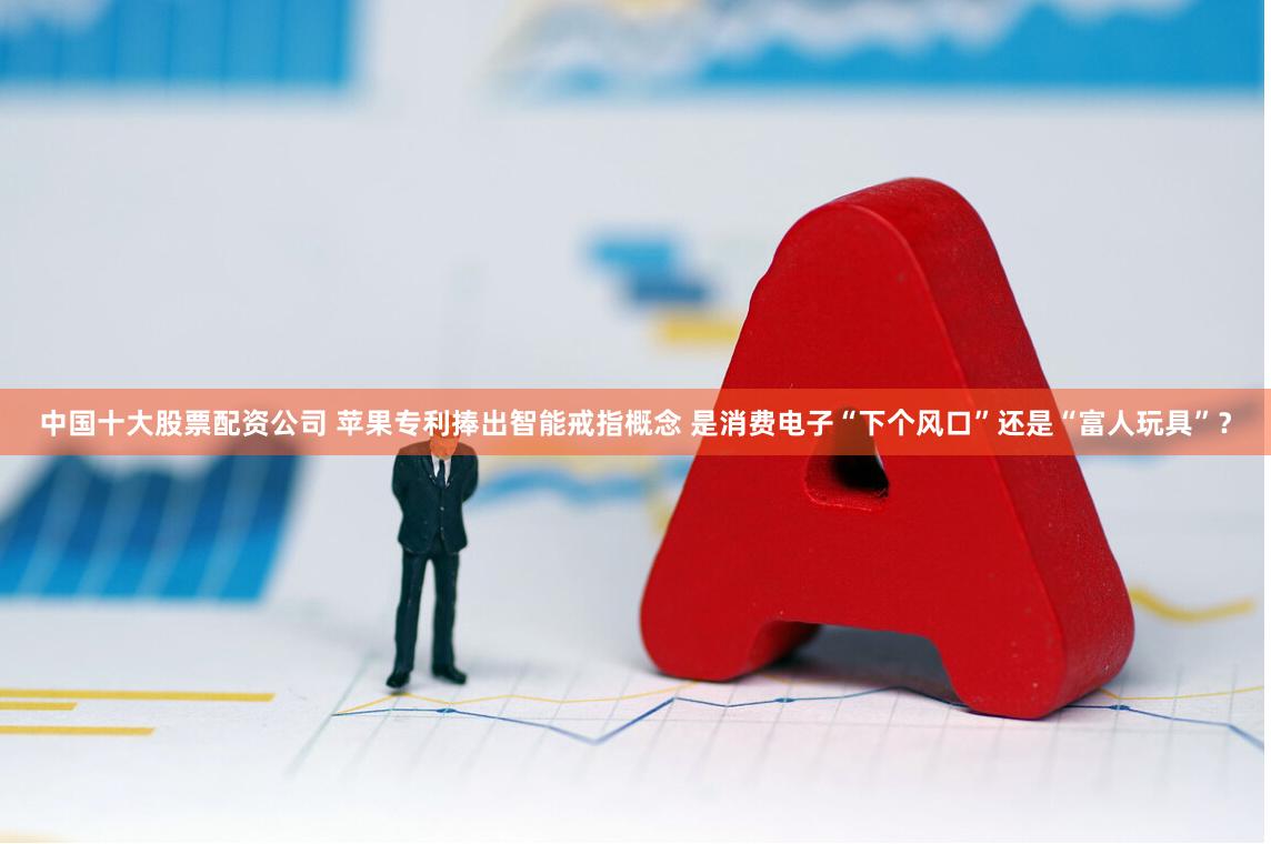 中国十大股票配资公司 苹果专利捧出智能戒指概念 是消费电子“下个风口”还是“富人玩具”？
