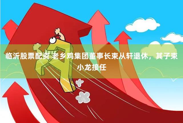 临沂股票配资 老乡鸡集团董事长束从轩退休，其子束小龙接任