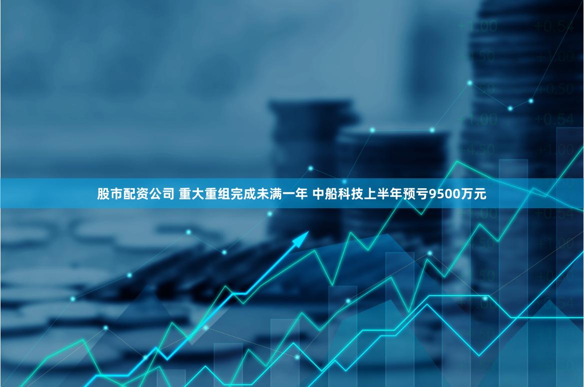 股市配资公司 重大重组完成未满一年 中船科技上半年预亏9500万元