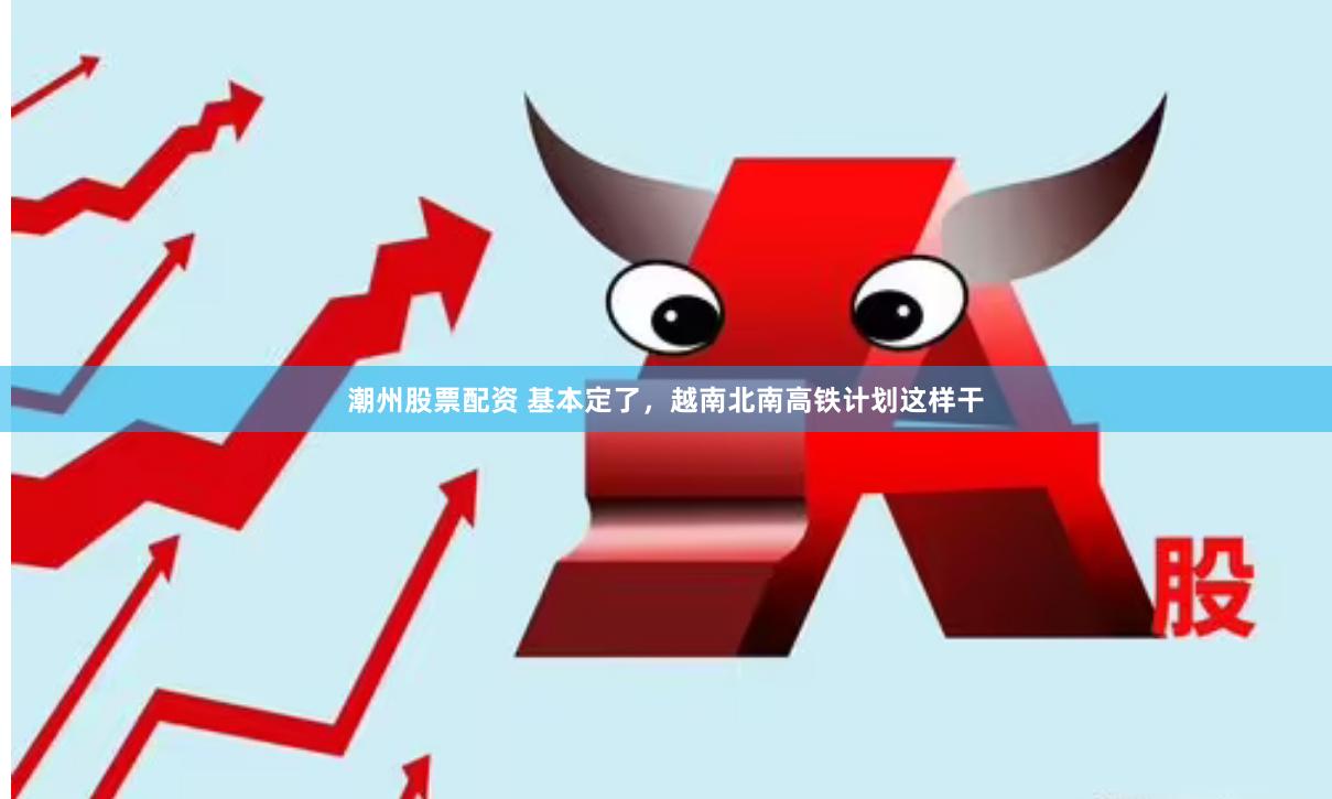 潮州股票配资 基本定了，越南北南高铁计划这样干