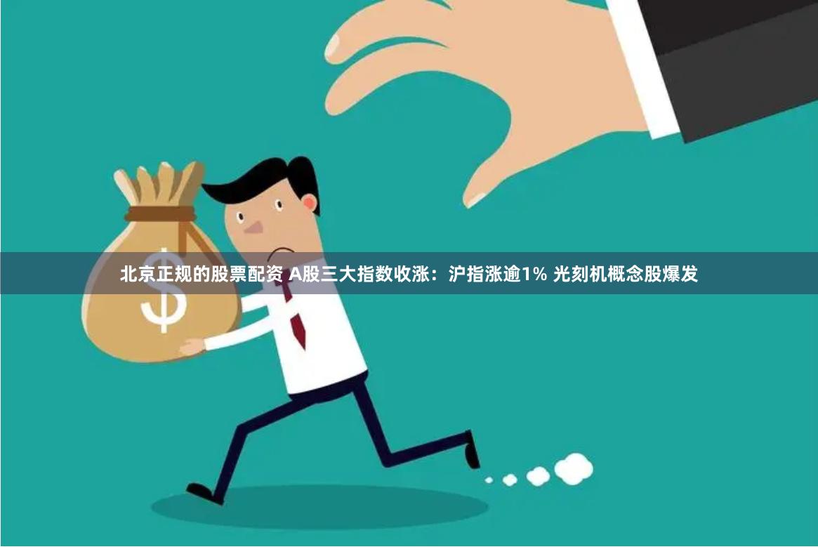 北京正规的股票配资 A股三大指数收涨：沪指涨逾1% 光刻机概念股爆发