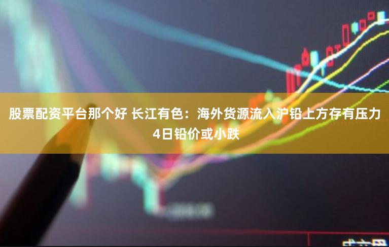 股票配资平台那个好 长江有色：海外货源流入沪铅上方存有压力 4日铅价或小跌