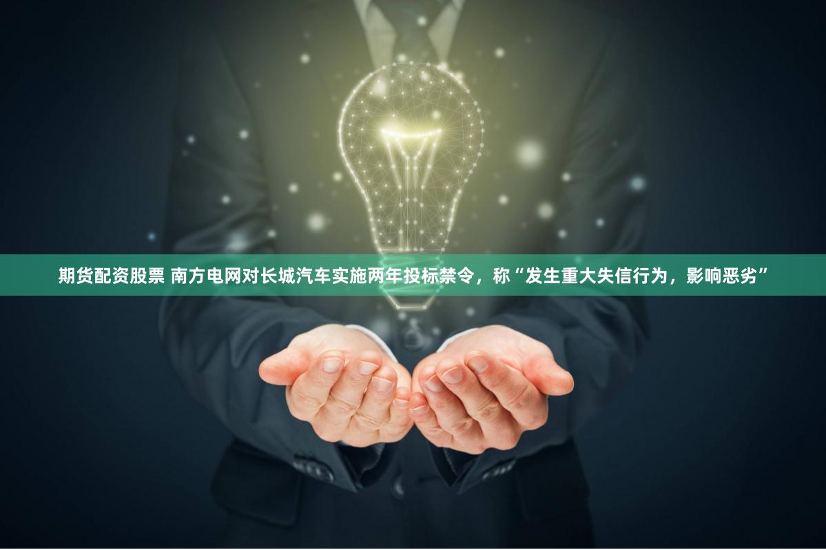 期货配资股票 南方电网对长城汽车实施两年投标禁令，称“发生重大失信行为，影响恶劣”