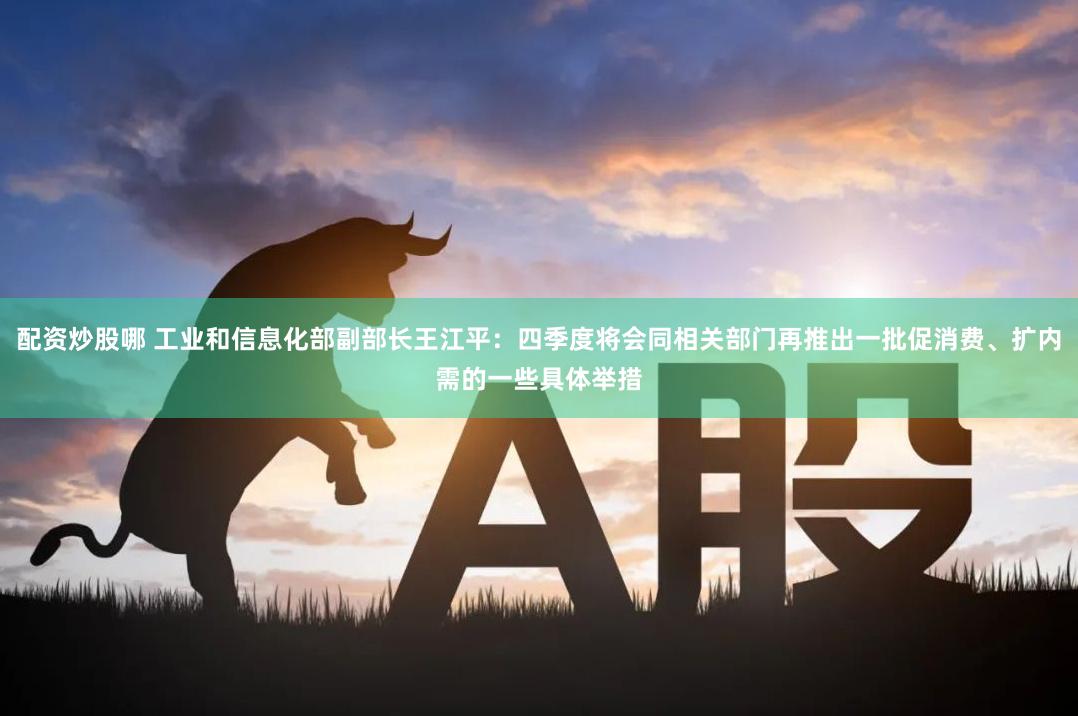 配资炒股哪 工业和信息化部副部长王江平：四季度将会同相关部门再推出一批促消费、扩内需的一些具体举措