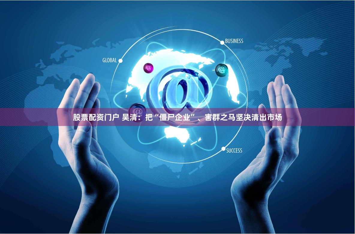 股票配资门户 吴清：把“僵尸企业”、害群之马坚决清出市场