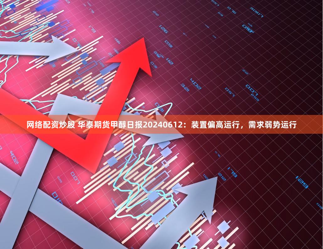 网络配资炒股 华泰期货甲醇日报20240612：装置偏高运行，需求弱势运行