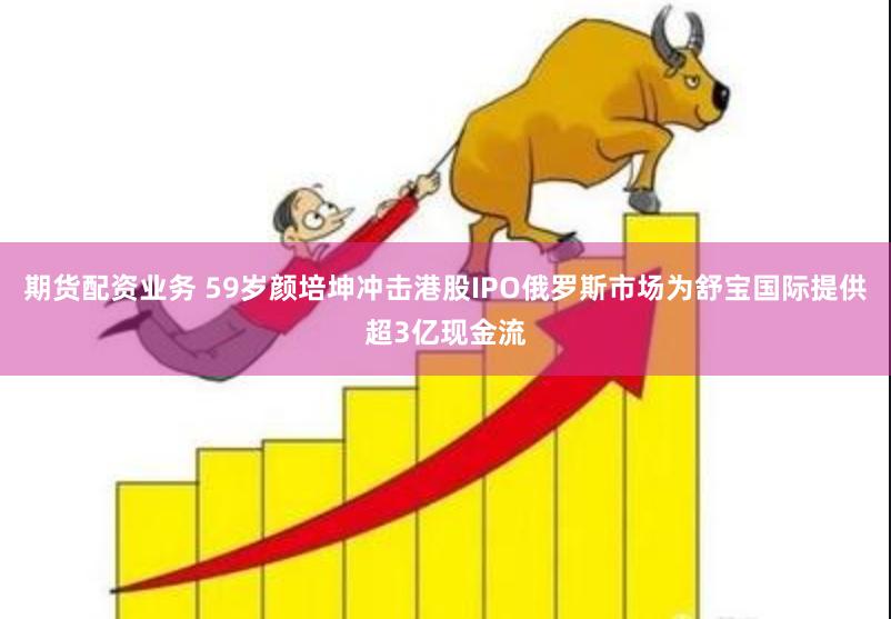 期货配资业务 59岁颜培坤冲击港股IPO　俄罗斯市场为舒宝国际提供超3亿现金流