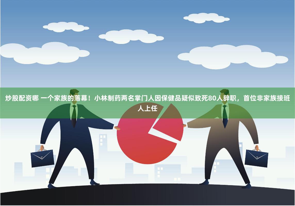 炒股配资哪 一个家族的落幕！小林制药两名掌门人因保健品疑似致死80人辞职，首位非家族接班人上任