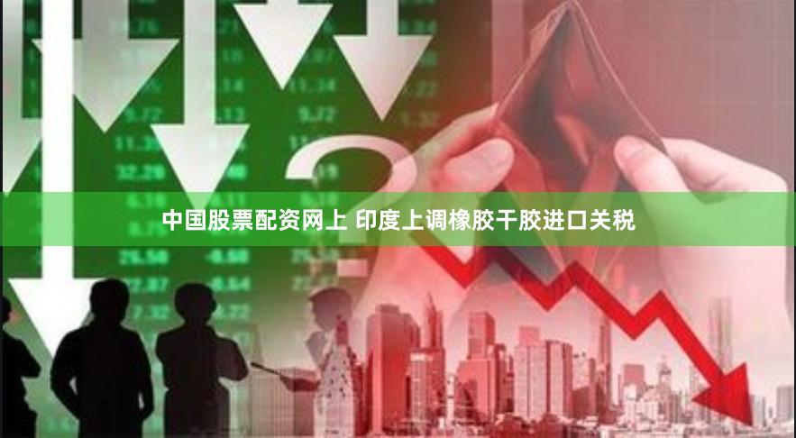 中国股票配资网上 印度上调橡胶干胶进口关税