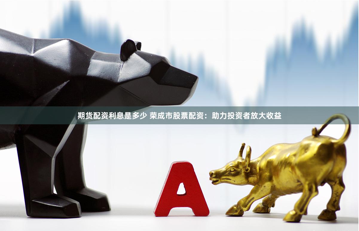 期货配资利息是多少 荣成市股票配资：助力投资者放大收益