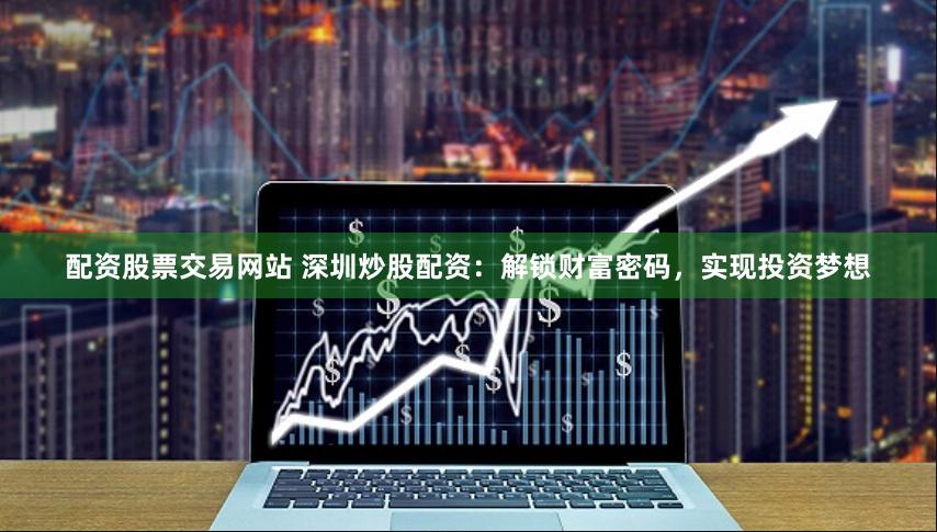配资股票交易网站 深圳炒股配资：解锁财富密码，实现投资梦想