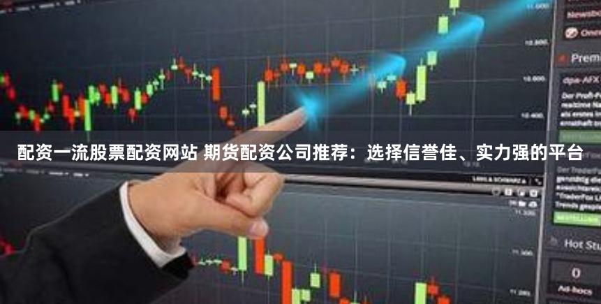 配资一流股票配资网站 期货配资公司推荐：选择信誉佳、实力强的平台