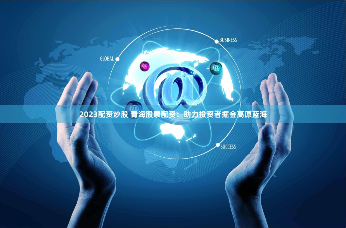 2023配资炒股 青海股票配资：助力投资者掘金高原蓝海