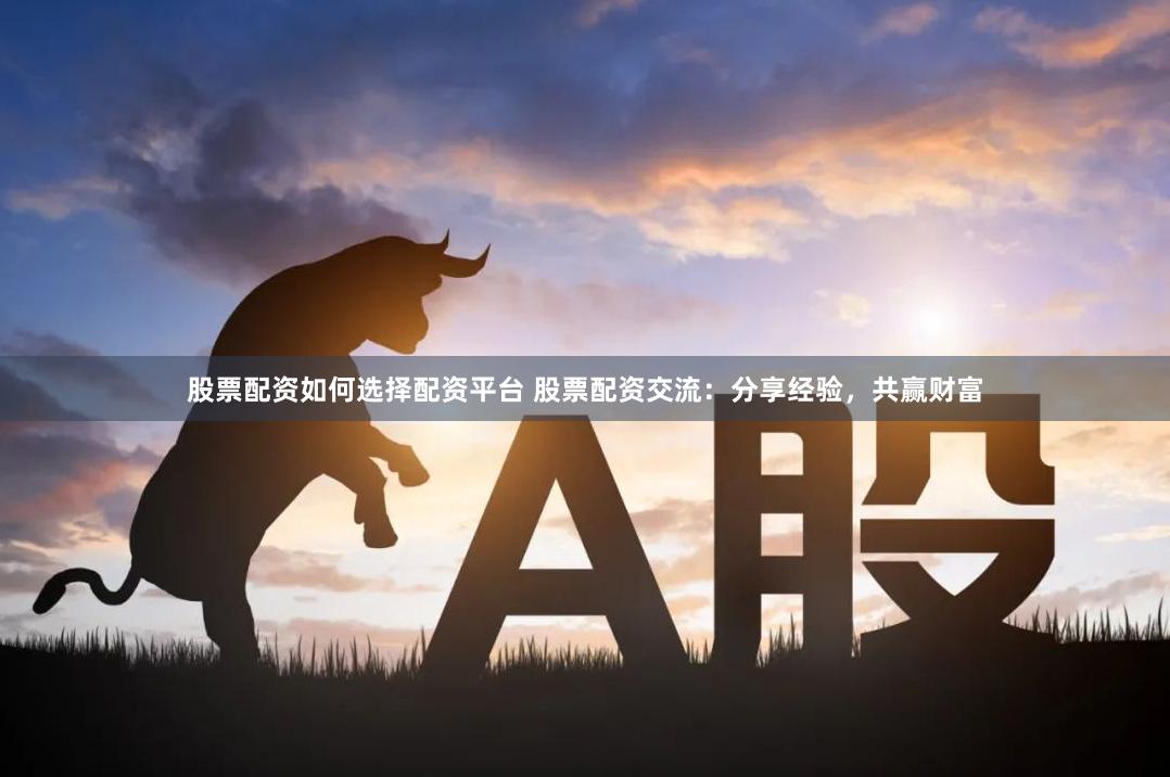 股票配资如何选择配资平台 股票配资交流：分享经验，共赢财富