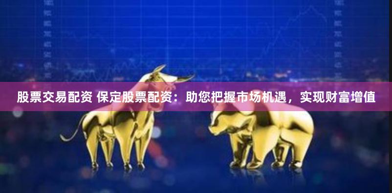 股票交易配资 保定股票配资：助您把握市场机遇，实现财富增值