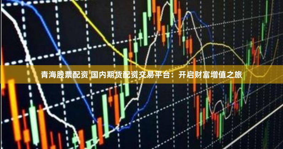 青海股票配资 国内期货配资交易平台：开启财富增值之旅