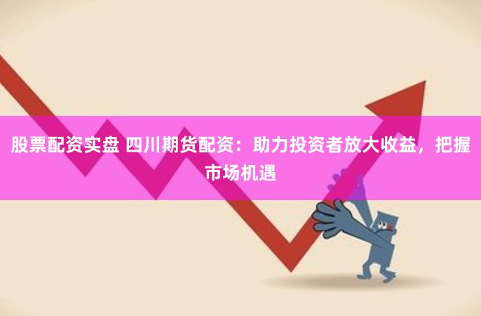 股票配资实盘 四川期货配资：助力投资者放大收益，把握市场机遇