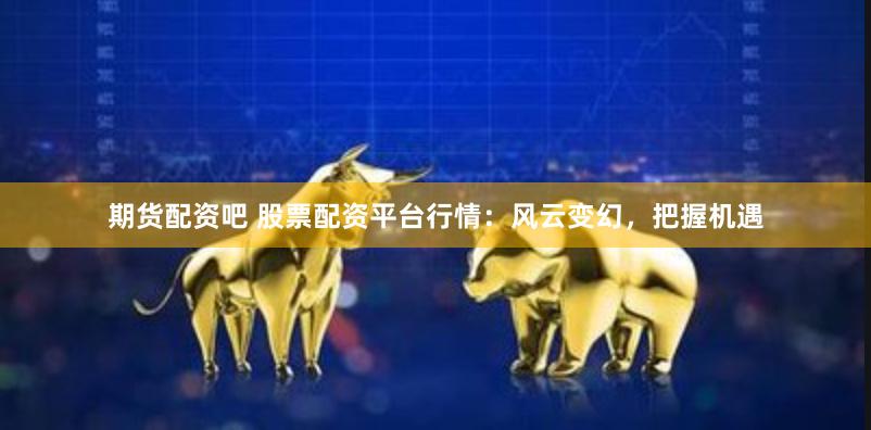 期货配资吧 股票配资平台行情：风云变幻，把握机遇