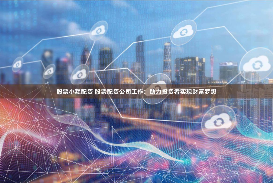 股票小额配资 股票配资公司工作：助力投资者实现财富梦想