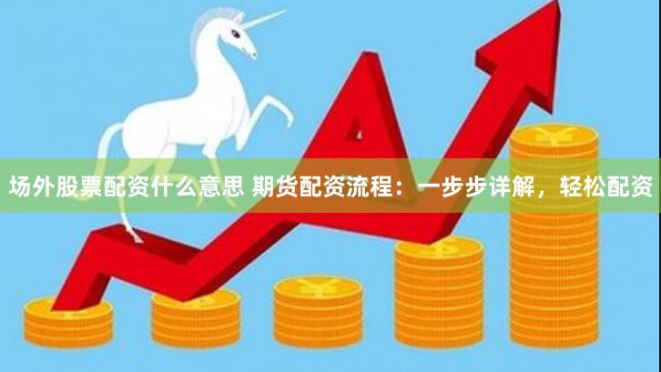场外股票配资什么意思 期货配资流程：一步步详解，轻松配资