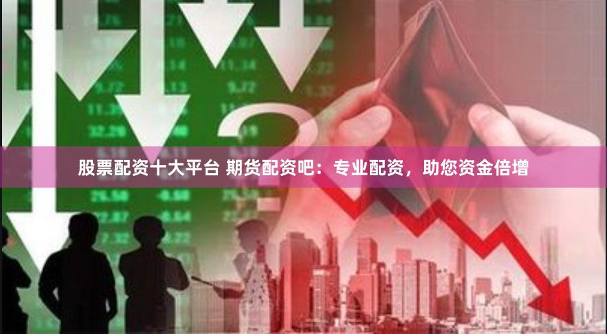 股票配资十大平台 期货配资吧：专业配资，助您资金倍增