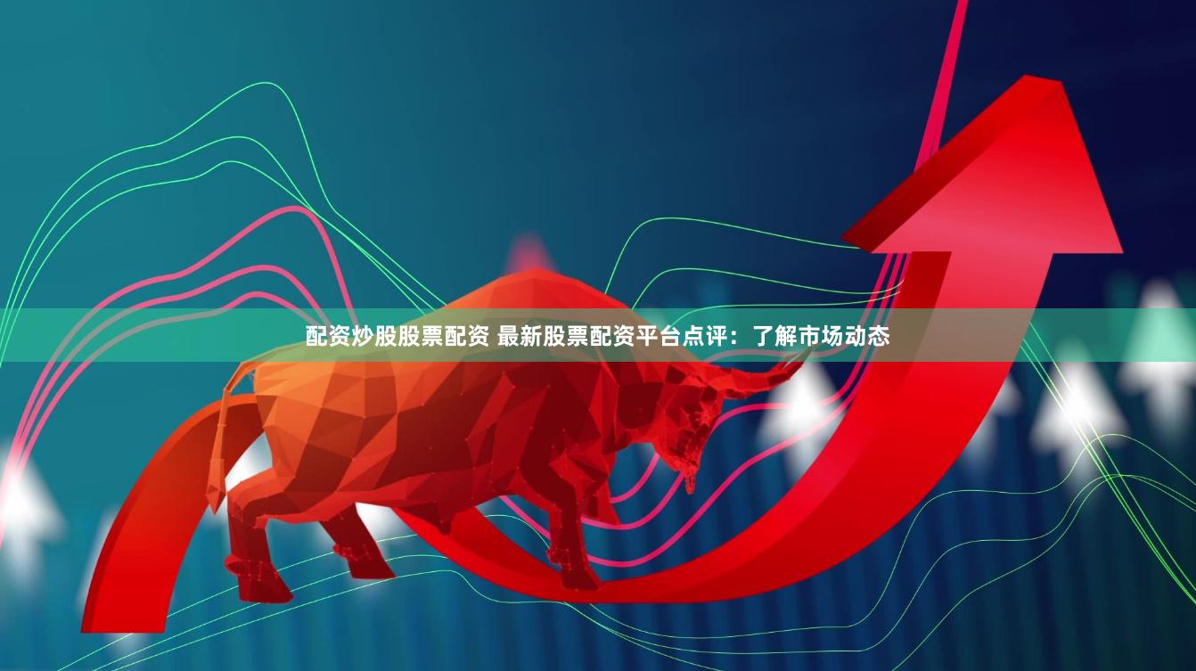 配资炒股股票配资 最新股票配资平台点评：了解市场动态