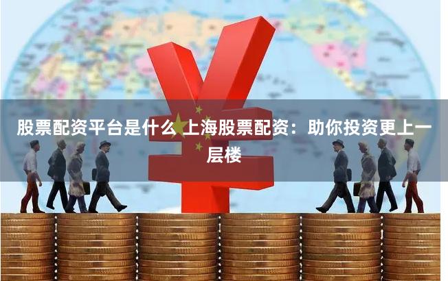 股票配资平台是什么 上海股票配资：助你投资更上一层楼