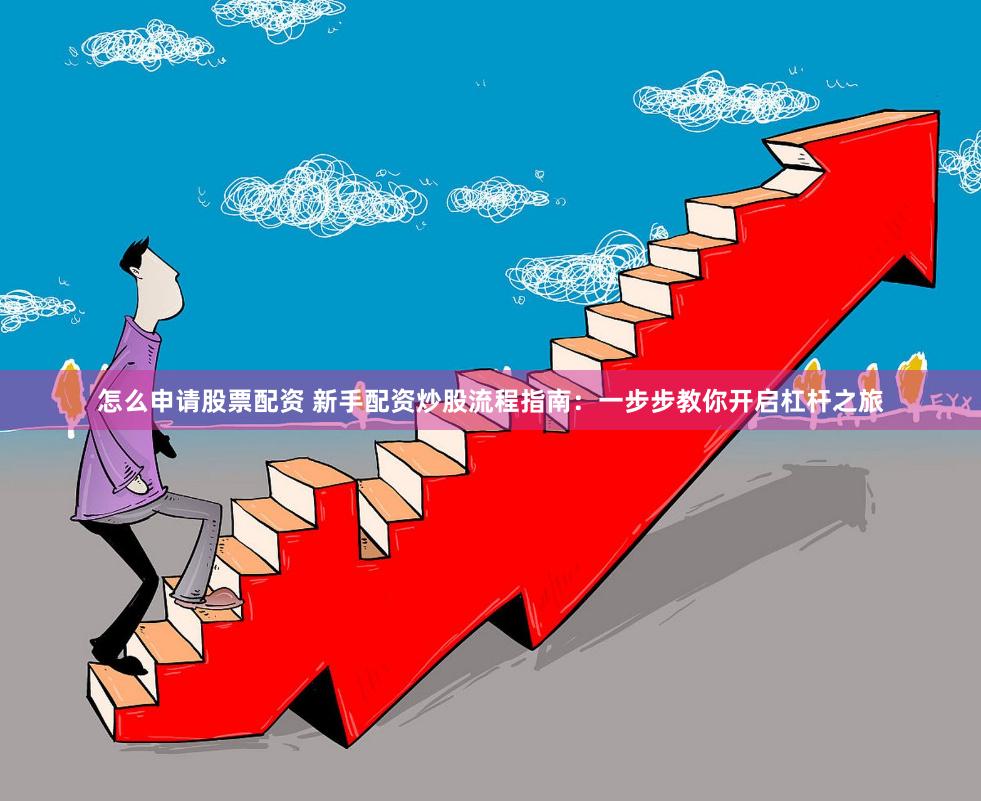 怎么申请股票配资 新手配资炒股流程指南：一步步教你开启杠杆之旅