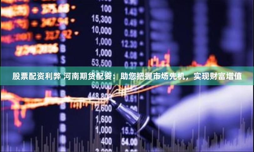 股票配资利弊 河南期货配资：助您把握市场先机，实现财富增值