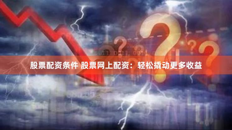 股票配资条件 股票网上配资：轻松撬动更多收益