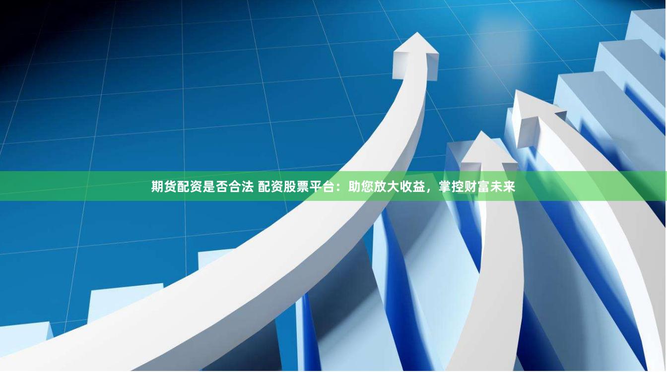 期货配资是否合法 配资股票平台：助您放大收益，掌控财富未来