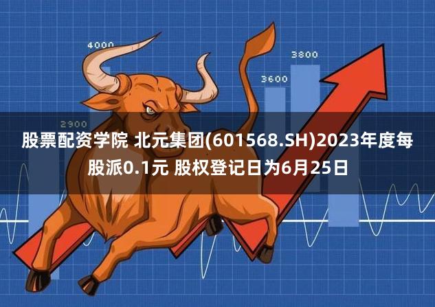股票配资学院 北元集团(601568.SH)2023年度每股派0.1元 股权登记日为6月25日