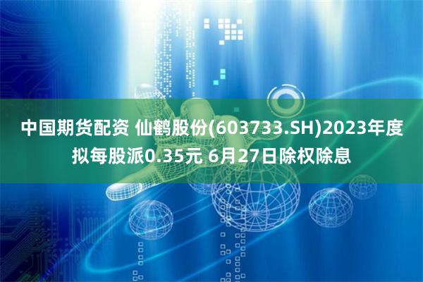 中国期货配资 仙鹤股份(603733.SH)2023年度拟每股派0.35元 6月27日除权除息