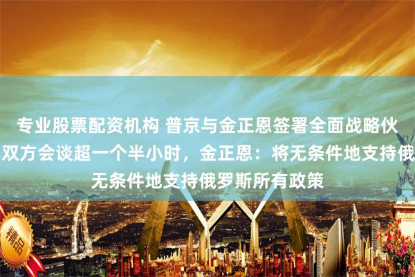 专业股票配资机构 普京与金正恩签署全面战略伙伴关系条约！双方会谈超一个半小时，金正恩：将无条件地支持俄罗斯所有政策